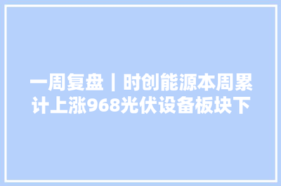 一周复盘 | 时创能源逆市大涨9.68%，光伏设备板块微跌0.46%